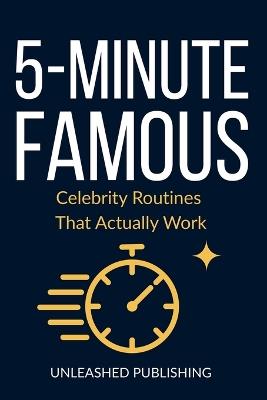 5-Minute Famous: Celebrities Routines That Actually Work: Science-Backed Habits from the World's Most Successful People - Unleashed Publishing - cover