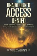 Unauthorized Access Denied: Secrets to Creating a Spiritual Firewall That Blocks Every Form of Satanic Infiltration and Hidden Attacks