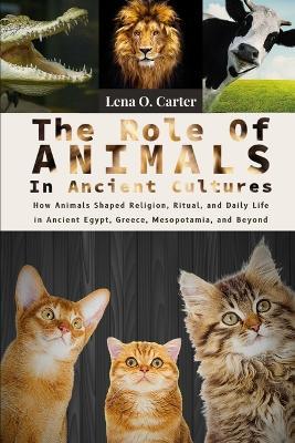 The Role Of Animals In Ancient Cultures: How Animals Shaped Religion, Ritual, And Daily Life In Ancient Egypt, Greece, Mesopotamia, And Beyond - Lena O Carter - cover