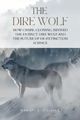 The Dire Wolf: How CRISPR, Cloning, Revived The Extinct Dire Wolf and the Future of De-Extinction Science - Manuel C Collins - cover