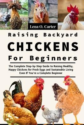Raising Backyard Chickens For Beginners: The Complete Step-By-Step Guide To Raising Healthy, Happy Chickens For Fresh Eggs And Sustainable Living Even If You're A Complete Beginner - Lena O Carter - cover