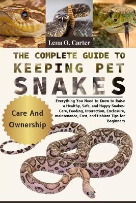 The Complete Guide To Keeping Pet Snakes: Everything You Need To Know To Raise A Healthy, Safe, And Happy Snakes: Care, Feeding, Interaction, Enclosure, Maintenance, Cost, And Habitat Tips For Beginners - Lena O Carter - cover