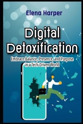 Digital Detoxification Embrace Balance, Presence, and Purpose in a Tech-Driven World - Elena Harper - cover