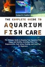 The Complete Guide To Aquarium Fish Care: The Ultimate Guide To Keeping Your Aquarium Fish Happy And Healthy, Including Their Care Requirements, Tank Setup, Feeding, And Care Tips For Beginners