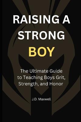 Raising a Strong Boy: The Ultimate Guide to Teaching Boys Grit, Strength, and Honor - J D Maxwell - cover