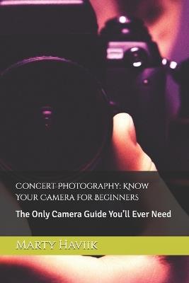 Concert Photography: Know Your Camera for Beginners: The Only Camera Guide You'll Ever Need - Marty Haviik - cover