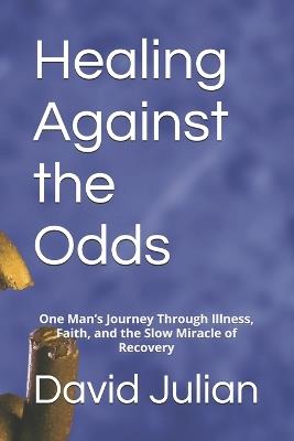 Healing Against the Odds: One Man's Journey Through Illness, Faith, and the Slow Miracle of Recovery - David Julian - cover