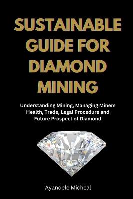 Sustainable Guide for Diamond Mining: Understanding Mining, Managing Miners Health, Trade, Legal Procedure and Future Prospect of Diamond - Ayandele Micheal - cover