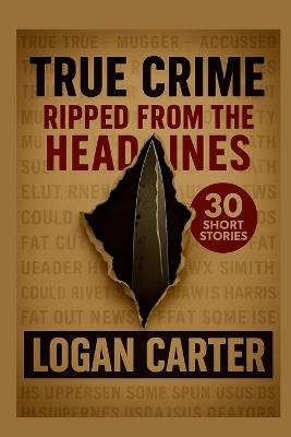 True Crime: Ripped From the Headlines: 30 Short Stories based on True Crimes - Logan Carter - cover