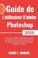 Guide de L'utilisateur D'adobe Photoshop 2025: Le manuel complet du débutant à l'expert pour maîtriser la retouche photo avec des outils, des raccourcis et des techniques créatives mis à jour