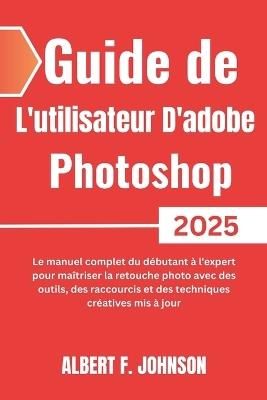 Guide de L'utilisateur D'adobe Photoshop 2025: Le manuel complet du débutant à l'expert pour maîtriser la retouche photo avec des outils, des raccourcis et des techniques créatives mis à jour - Albert F Johnson - cover