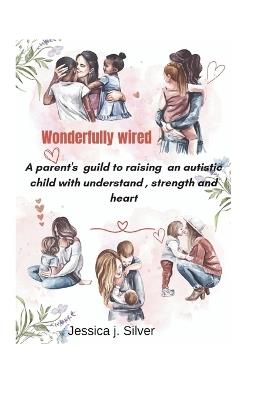 Wonderfully wired: A parent's guild to raising an autistic child with understanding, strength and heart. - Jessica J Silver - cover