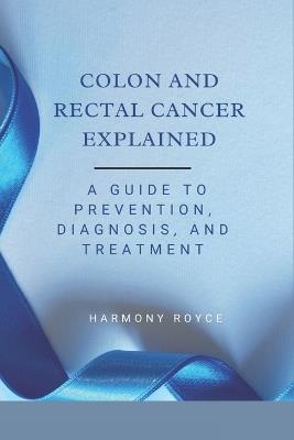 Colon and Rectal Cancer Explained: A Guide to Prevention, Diagnosis, and Treatment - Harmony Royce - cover