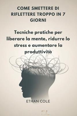 Come Smettere Di Riflettere Troppo in 7 Giorni: Tecniche pratiche per liberare la mente, ridurre lo stress e aumentare la produttività - Ethan Cole - cover