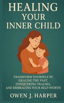 Healing your inner child: Transform Yourself by Healing the Past, Conquering Trauma, and Embracing Your Self-Worth - Owen J Harper - cover