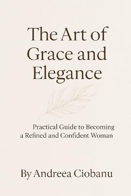 The Art of Grace and Elegance: Practical Guide to Becoming a Refined and Confident Woman - Andreea Ciobanu - cover
