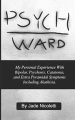 Psych Ward: My Personal Experience With Bipolar, Psychosis, Catatonia, and Extra Pyramidal Symptoms Including Akathisia.