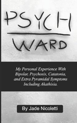 Psych Ward: My Personal Experience With Bipolar, Psychosis, Catatonia, and Extra Pyramidal Symptoms Including Akathisia. - Jade Nicoletti - cover