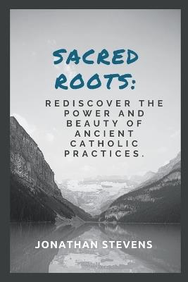 Sacred Roots: Rediscover the Power and Beauty of Ancient Catholic Practices - Jonathan Stevens - cover