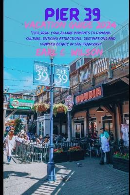 Pier 39 Vacation Guide 2024: "Pier 2024: Your Allure Moments To Dynamic Culture, Enticing Attractions, Destinations and Complex Beauty in San Francisco" - Earl C Wilson - cover