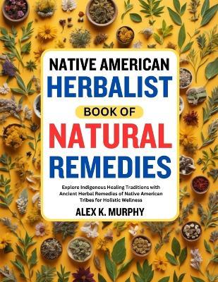 Native American Herbalist Book of Natural Remedies: Explore Indigenous Healing Traditions with Ancient Herbal Remedies of Native American Tribes for Holistic Wellness - Alex K Murphy - cover
