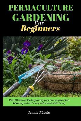 Permaculture gardening for beginners: The ultimate guide to growing your own organic food following nature's way and self sufficient garden for sustainable living - Jennie J Louis - cover