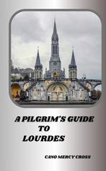A Pilgrim's Guide to Lourdes: Exploring the Divine Presence: A Practical Guide to France's spiritual center
