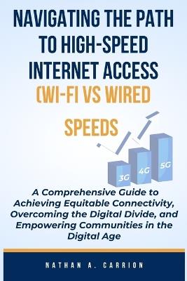 NAVIGATING THE PATH TO HIGH-SPEED INTERNET ACCESS (WI-FI vs WIRED SPEEDS): A Comprehensive Guide to Achieving Equitable Connectivity, Overcoming the Digital Divide, and Empowering Communities - Nathan A Carrion - cover