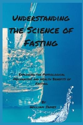 Understanding the Science of Fasting: Exploring the Physiological Mechanisms and Health Benefits of Fasting. - William James - cover