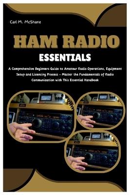 Ham Radio Essentials: A Comprehensive Beginners Guide to Amateur Radio Operations, Equipment Setup and Licensing Process - Master the Fundamentals of Radio Communication with This Essential Handbook - Carl M McShane - cover