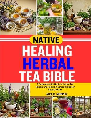 Native Healing Herbal Tea Bible: A Comprehensive Guide to Herbal Tea Recipes and Holistic Wellness Rituals for Natural Health - Alex K Murphy - cover