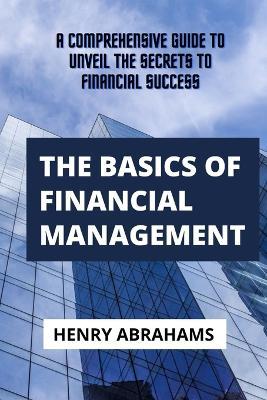 The basics of financial management: A Comprehensive Guide to Unveil the Secrets to Financial Success - Henry Abrahams - cover