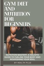 Gym Diet and Nutrition for Beginners: Nutrition Mastery: A Holistic Guide to Fueling Your Body and Nourishing Your Soul
