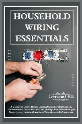 Household Wiring Essentials: A Comprehensive House Wiring Guide for Beginners & Homeowners. Learn Installation, Safety, Troubleshooting & Step-by-step instructions for efficient electrical systems. - Lawrence S Hill - cover