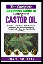 The Complete Beginners Guide to Healing with Castor Oil: Learn How to Use Castor Oil for Pin Relief, Weight Loss, Hair Growth, Glowing Skin, Constipation, Eye Care, Anti-Aging, Fertility and More