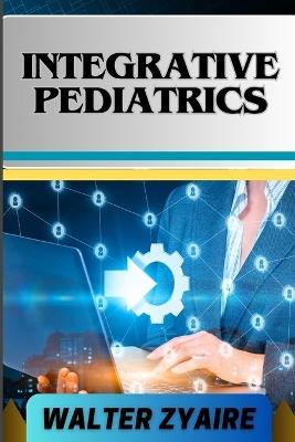 Integrative Pediatrics: A Complete Guide For Nurturing Young Bodies And Harmonizing Health For Empowering Parents And Healing Children - Walter Zyaire - cover