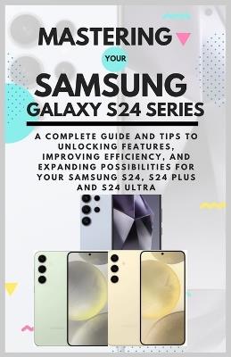 Mastering Your Samsung Galaxy S24 Series: A Complete Guide and Tips to Unlocking Features, Improving Efficiency, and Expanding Possibilities for Your Samsung S24, S24 Plus and S24 Ultra - Josh Blake - cover