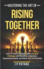 Mastering The Art of Rising Together: Learn to Lead and Influence Others, Conquer Challenges with Resilience, Experience Exponential Growth, and Unlock Your Full Potential