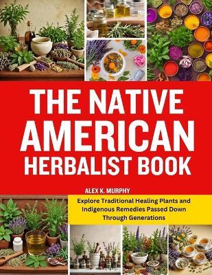 The Native American Herbalist Book: Explore Traditional Healing Plants and Indigenous Remedies Passed Down Through Generations - Alex K Murphy - cover