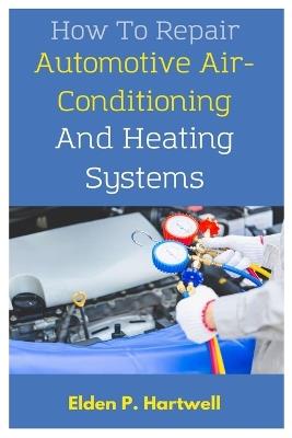 How To Repair Automotive Air-Conditioning And Heating Systems: A Comprehensive Guide To Practical Steps And Advanced Troubleshooting Techniques - Elden P Hartwell - cover