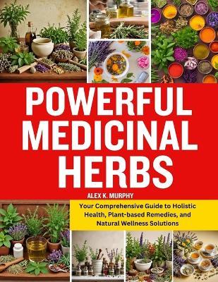 Powerful Medicinal Herbs: Your Comprehensive Guide to Holistic Health, Plant-based Remedies, and Natural Wellness Solutions - Alex K Murphy - cover