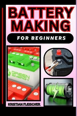 Battery Making for Beginners: The Complete Practice Guide On Easy Illustrated Procedures, Techniques, Skills And Knowledge On How To make battery From Scratch - Kristian Fleischer - cover