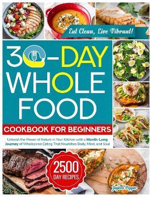 30-Day Whole Food Cookbook for Beginners: Unleash the Power of Nature in Your Kitchen with a Month-Long Journey of Wholesome Eating That Nourishes Body, Mind, and Soul - Jayleen Pepper - cover