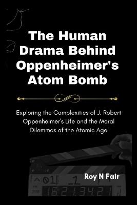 The Human Drama Behind Oppenheimer's Atom Bomb: Exploring the Complexities of J. Robert Oppenheimer's Life and the Moral Dilemmas of the Atomic Age - Roy N Fair - cover