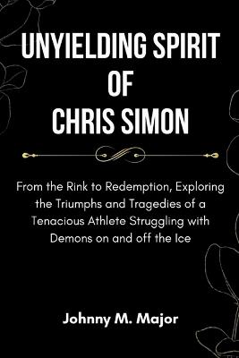 Unyielding Spirit of Chris Simon: From the Rink to Redemption, Exploring the Triumphs and Tragedies of a Tenacious Athlete Struggling with Demons on and off the Ice - Johnny M Major - cover