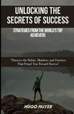 Unlocking the Secrets of Success: Strategies from the World's Top Achievers: Discover the Habits, Mindsets, and Practices That Propel You Toward Success