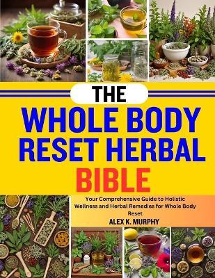 The Whole Body Reset Herbal Bible: Your Comprehensive Guide To Holistic Wellness And Herbal Remedies For Whole Body Reset - Alex K Murphy - cover