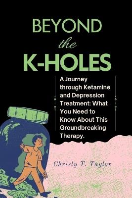 Beyond the K-HOLES: A Journey through Ketamine and Depression Treatment: What You Need to Know About This Groundbreaking Therapy. - Christy T Taylor - cover