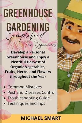 Greenhouse Gardening Simplified for Beginners: Develop a Personal Greenhouse and Enjoy a Plentiful Harvest of Organic Vegetables, Fruits, Herbs, and Flowers throughout the Year - Michael Smart - cover