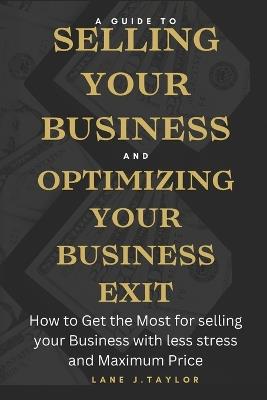 A Guide to Selling your Business and Optimizing your Business Exit: How to Get the Most for selling your Business with less stress and Maximum Price - Lane J Taylor - cover